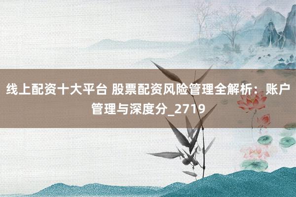 线上配资十大平台 股票配资风险管理全解析：账户管理与深度分_2719