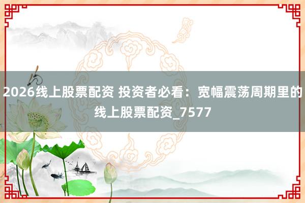 2026线上股票配资 投资者必看：宽幅震荡周期里的线上股票配资_7577