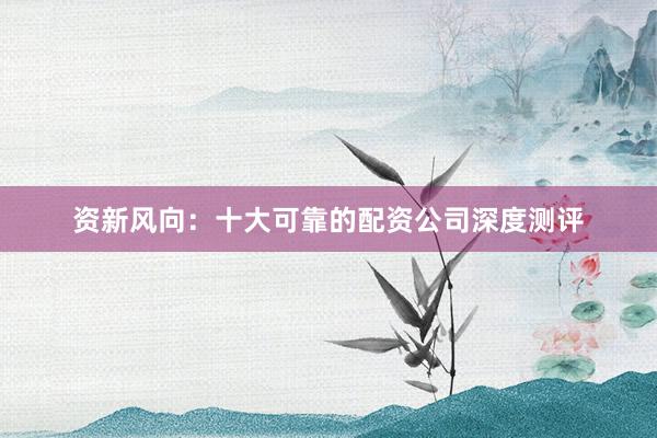 资新风向：十大可靠的配资公司深度测评