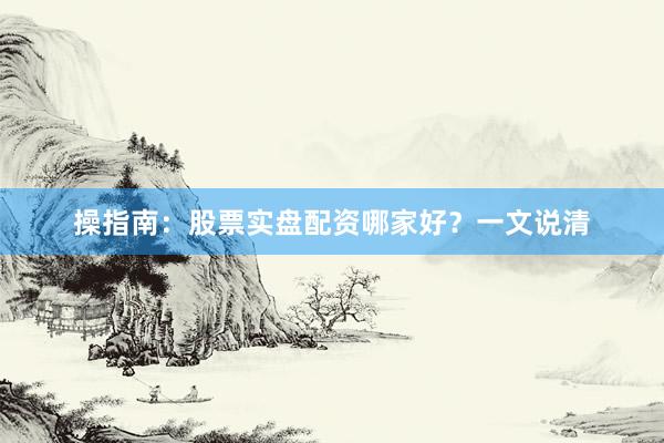 操指南：股票实盘配资哪家好？一文说清