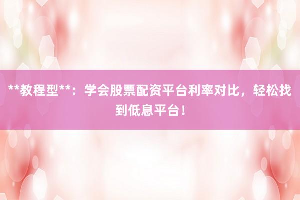 **教程型**:学会股票配资平台利率对比,轻松找到低息平台!