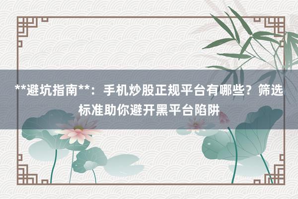 **避坑指南**：手机炒股正规平台有哪些？筛选标准助你避开黑平台陷阱