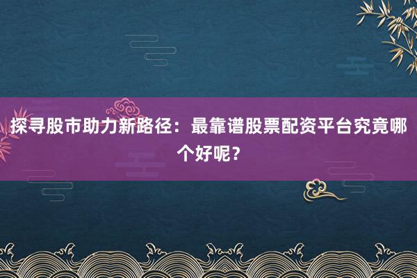 探寻股市助力新路径:最靠谱股票配资平台究竟哪个好呢?