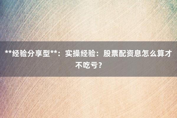 **经验分享型**：实操经验：股票配资息怎么算才不吃亏？