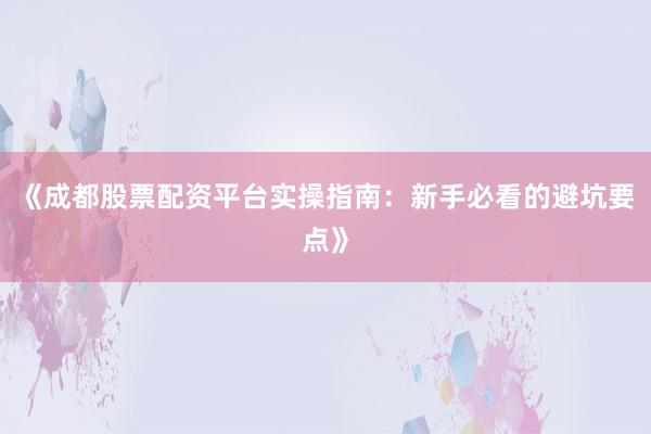 《成都股票配资平台实操指南：新手必看的避坑要点》