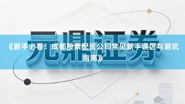 《新手必看!成都股票配资公司常见新手误区与避坑指南》