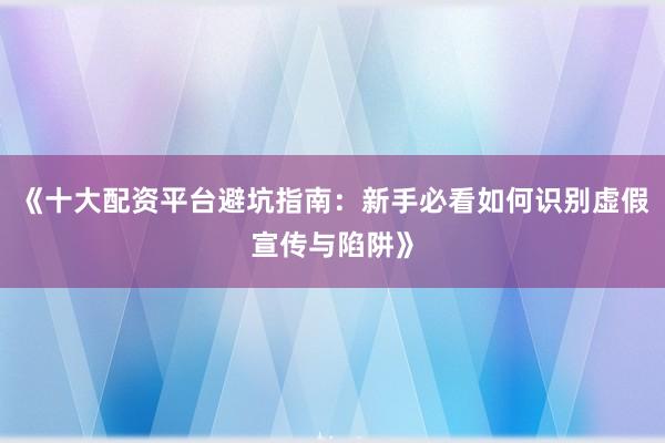 《十大配资平台避坑指南：新手必看如何识别虚假宣传与陷阱》