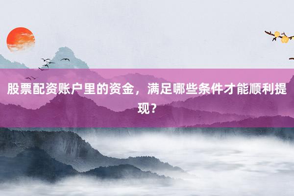 股票配资账户里的资金，满足哪些条件才能顺利提现？