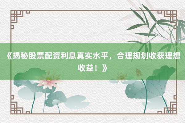 《揭秘股票配资利息真实水平，合理规划收获理想收益！》