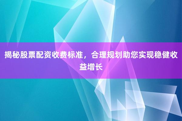 揭秘股票配资收费标准，合理规划助您实现稳健收益增长