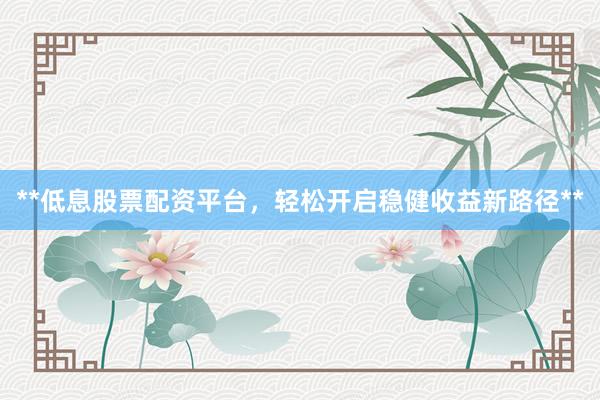**低息股票配资平台，轻松开启稳健收益新路径**