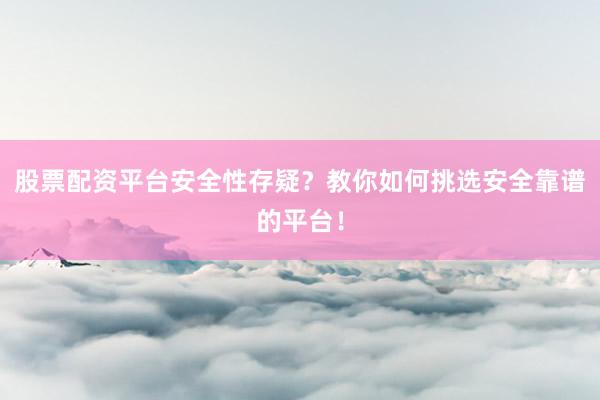 股票配资平台安全性存疑？教你如何挑选安全靠谱的平台！