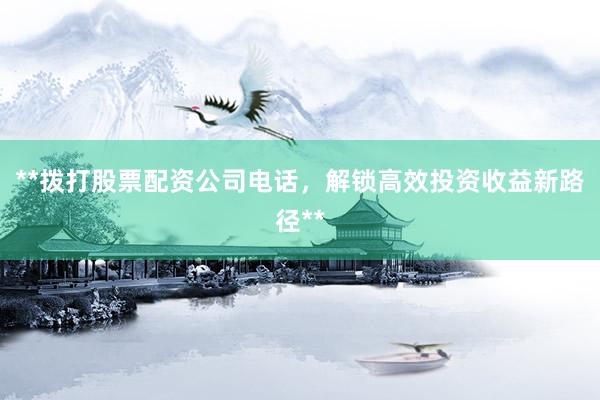 **拨打股票配资公司电话，解锁高效投资收益新路径**