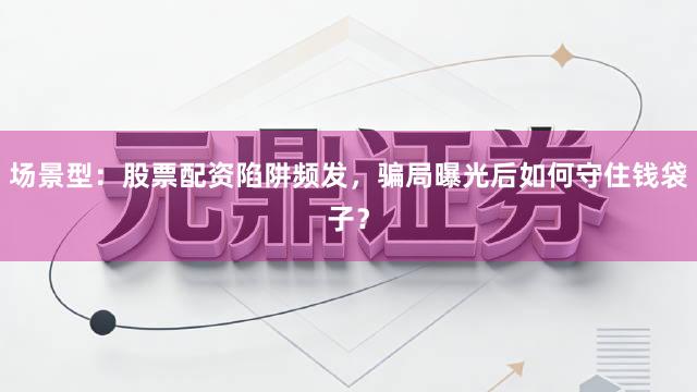 场景型：股票配资陷阱频发，骗局曝光后如何守住钱袋子？