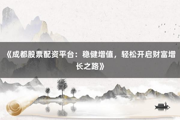 《成都股票配资平台：稳健增值，轻松开启财富增长之路》