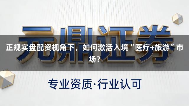 正规实盘配资视角下，如何激活入境“医疗+旅游”市场？