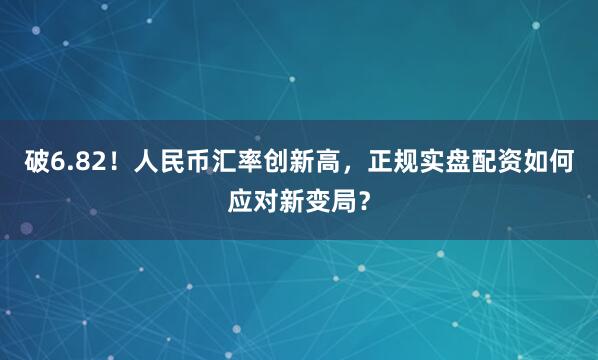 破6.82！人民币汇率创新高，正规实盘配资如何应对新变局？