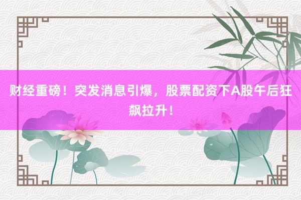 财经重磅！突发消息引爆，股票配资下A股午后狂飙拉升！