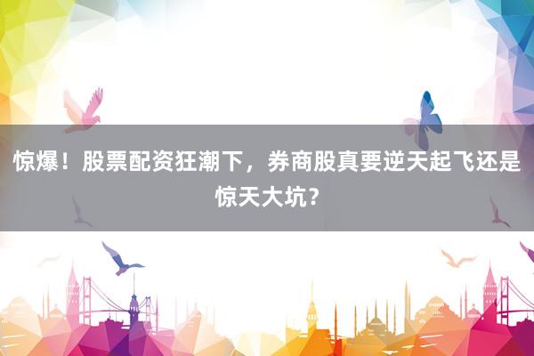 惊爆！股票配资狂潮下，券商股真要逆天起飞还是惊天大坑？