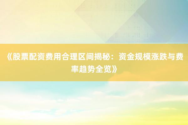 《股票配资费用合理区间揭秘：资金规模涨跌与费率趋势全览》
