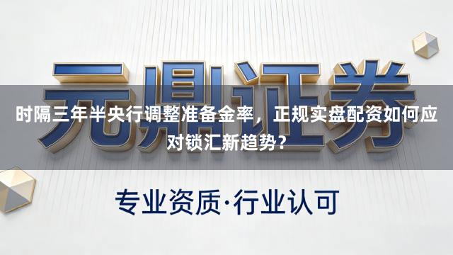 时隔三年半央行调整准备金率，正规实盘配资如何应对锁汇新趋势？