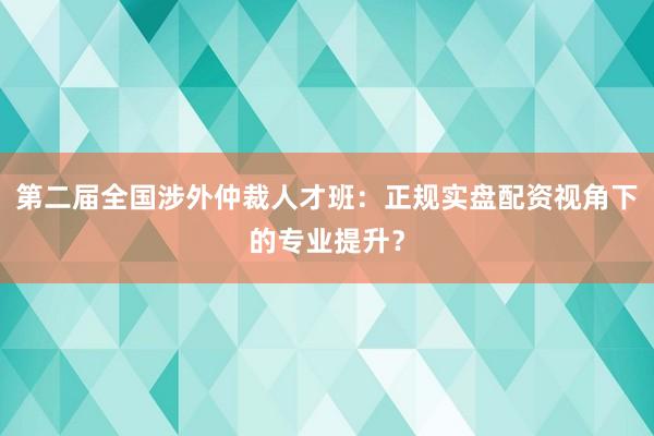 第二届全国涉外仲裁人才班：正规实盘配资视角下的专业提升？