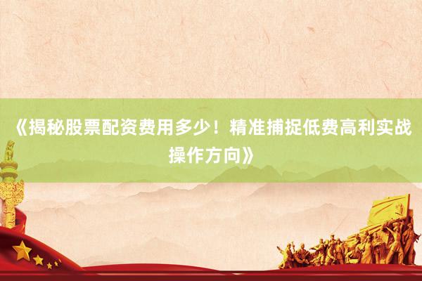 《揭秘股票配资费用多少！精准捕捉低费高利实战操作方向》