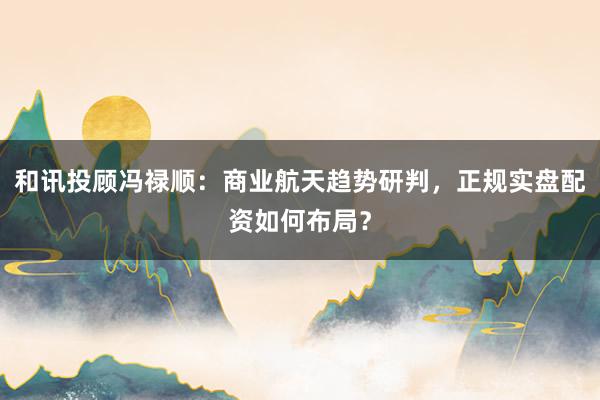 和讯投顾冯禄顺：商业航天趋势研判，正规实盘配资如何布局？