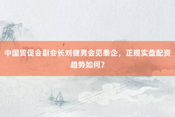 中国贸促会副会长刘健男会见泰企，正规实盘配资趋势如何？