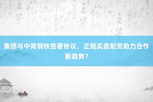 集团与中南钢铁签署协议，正规实盘配资助力合作新趋势？