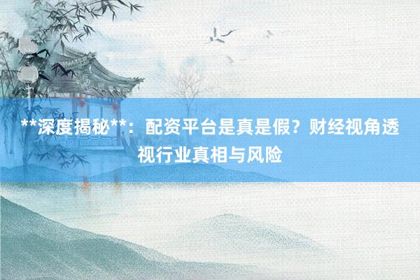 **深度揭秘**：配资平台是真是假？财经视角透视行业真相与风险