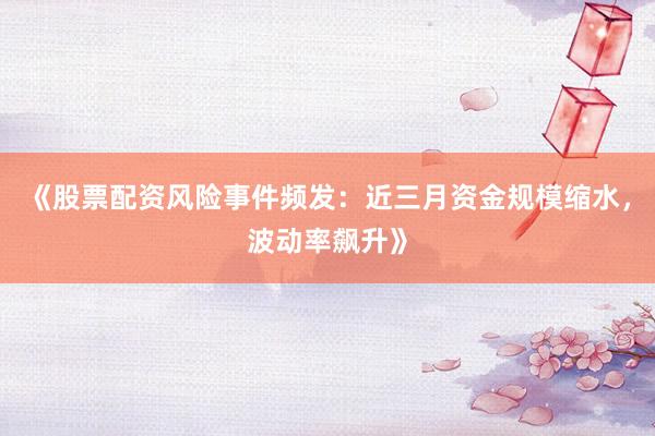 《股票配资风险事件频发:近三月资金规模缩水,波动率飙升》