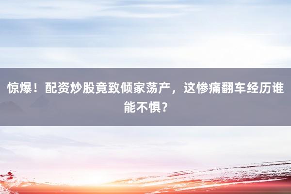 惊爆！配资炒股竟致倾家荡产，这惨痛翻车经历谁能不惧？