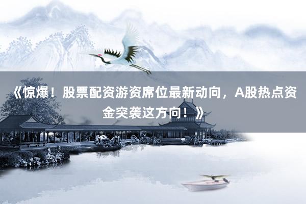 《惊爆！股票配资游资席位最新动向，A股热点资金突袭这方向！》