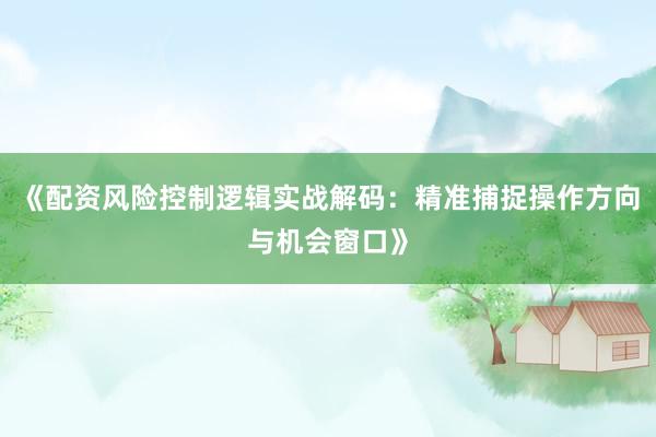 《配资风险控制逻辑实战解码:精准捕捉操作方向与机会窗口》