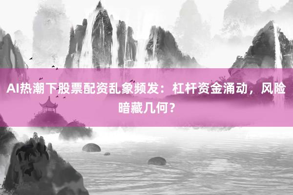 AI热潮下股票配资乱象频发：杠杆资金涌动，风险暗藏几何？