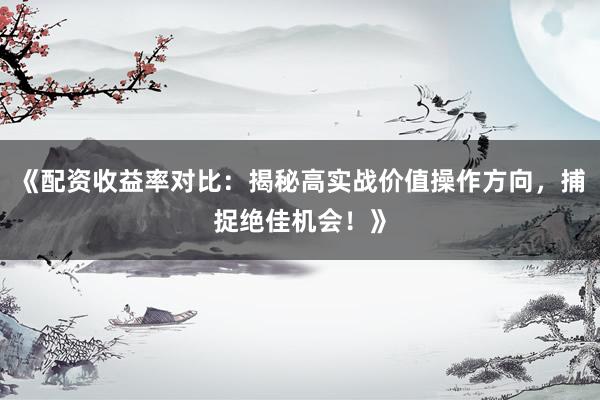《配资收益率对比：揭秘高实战价值操作方向，捕捉绝佳机会！》