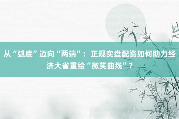 从“弧底”迈向“两端”：正规实盘配资如何助力经济大省重绘“微笑曲线”？