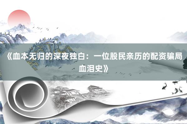 《血本无归的深夜独白:一位股民亲历的配资骗局血泪史》