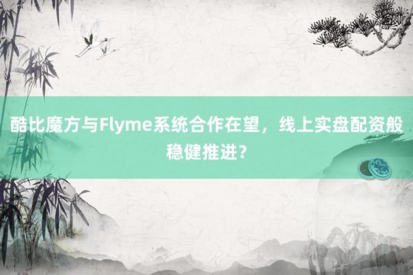 酷比魔方与Flyme系统合作在望,线上实盘配资般稳健推进?