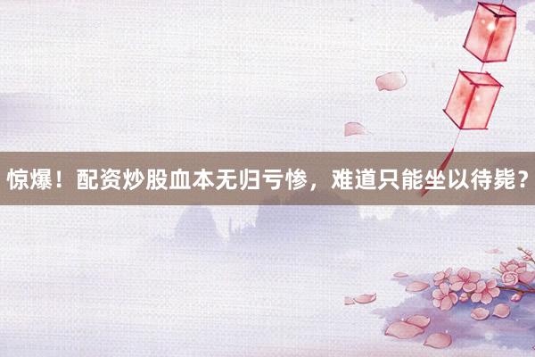 惊爆！配资炒股血本无归亏惨，难道只能坐以待毙？