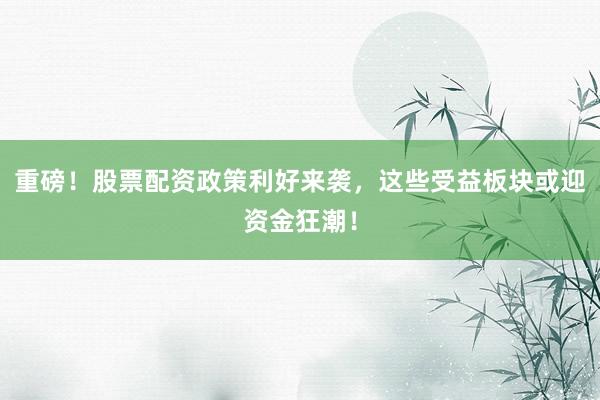重磅！股票配资政策利好来袭，这些受益板块或迎资金狂潮！