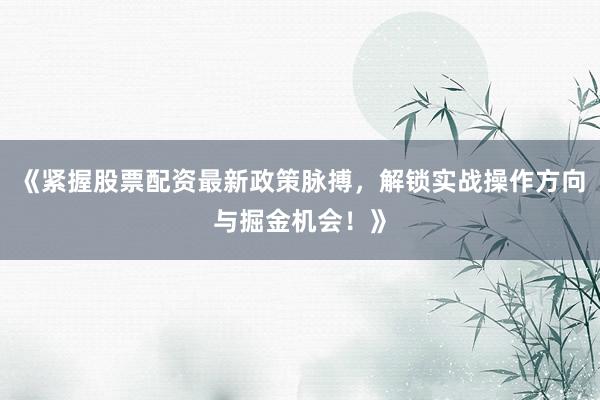 《紧握股票配资最新政策脉搏，解锁实战操作方向与掘金机会！》