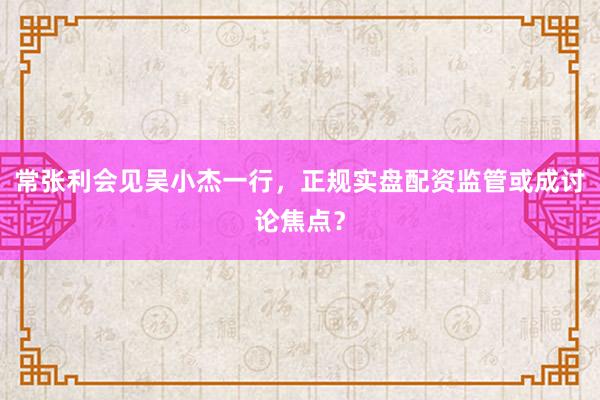 常张利会见吴小杰一行，正规实盘配资监管或成讨论焦点？