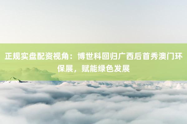 正规实盘配资视角：博世科回归广西后首秀澳门环保展，赋能绿色发展