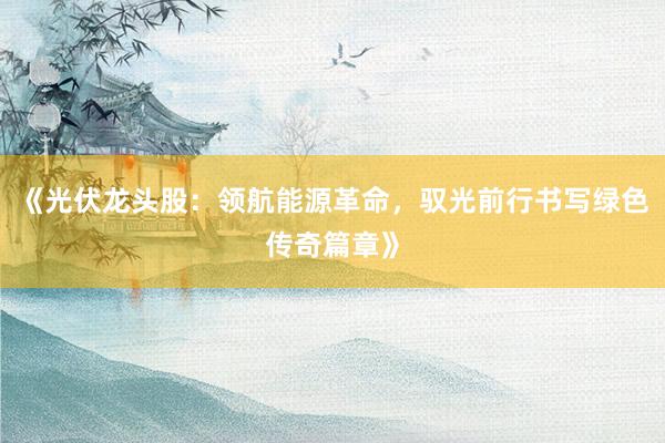 《光伏龙头股：领航能源革命，驭光前行书写绿色传奇篇章》