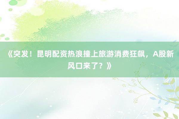 《突发！昆明配资热浪撞上旅游消费狂飙，A股新风口来了？》