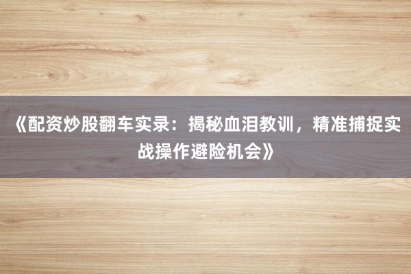 《配资炒股翻车实录：揭秘血泪教训，精准捕捉实战操作避险机会》