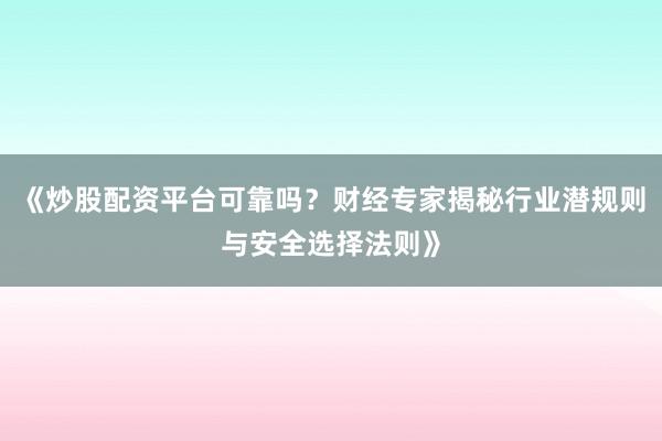 《炒股配资平台可靠吗？财经专家揭秘行业潜规则与安全选择法则》