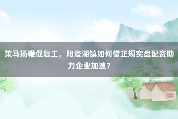 策马扬鞭促复工，阳澄湖镇如何借正规实盘配资助力企业加速？
